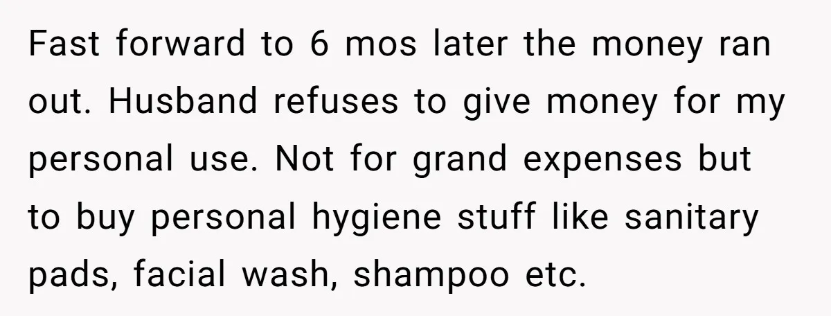 Fast forward to 6 mos later the money ran out. Husband refuses to give money for my personal use. Not for grand expenses but to buy personal hygiene stuff like...
