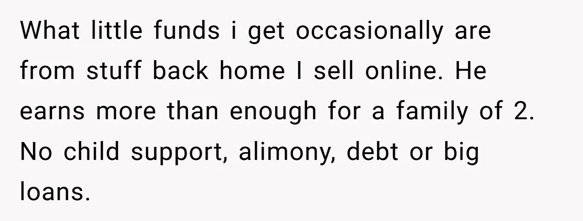 What little funds i get occasionally are from stuff back home I sell online. He earns more than enough for a family of 2. No child support, alimony, debt or...