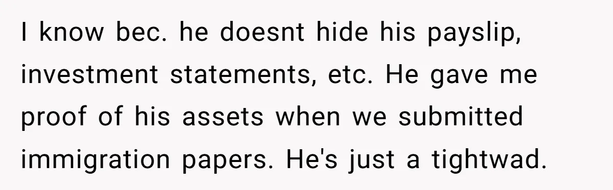 I know bec. he doesnt hide his payslip, investment statements, etc. He gave me proof of his assets when we submitted immigration papers. He's just a tightwad.