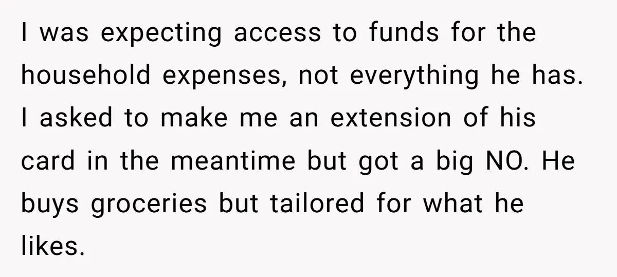 I was expecting access to funds for the household expenses, not everything he has. I asked to make me an extension of his card in the meantime but got a...