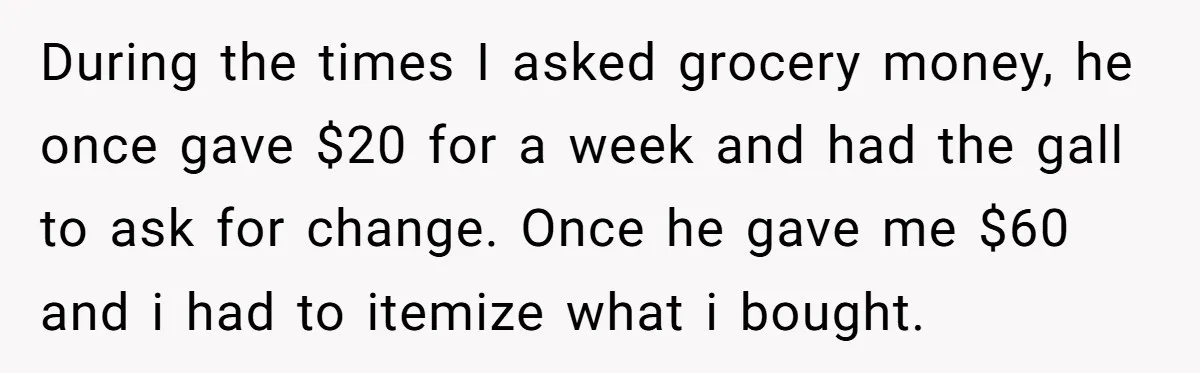During the times I asked grocery money, he once gave $20 for a week and had the gall to ask for change. Once he gave me $60 and i had...