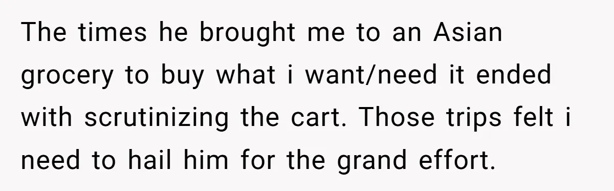 The times he brought me to an Asian grocery to buy what i want/need it ended with scrutinizing the cart. Those trips felt i need to hail him for the...