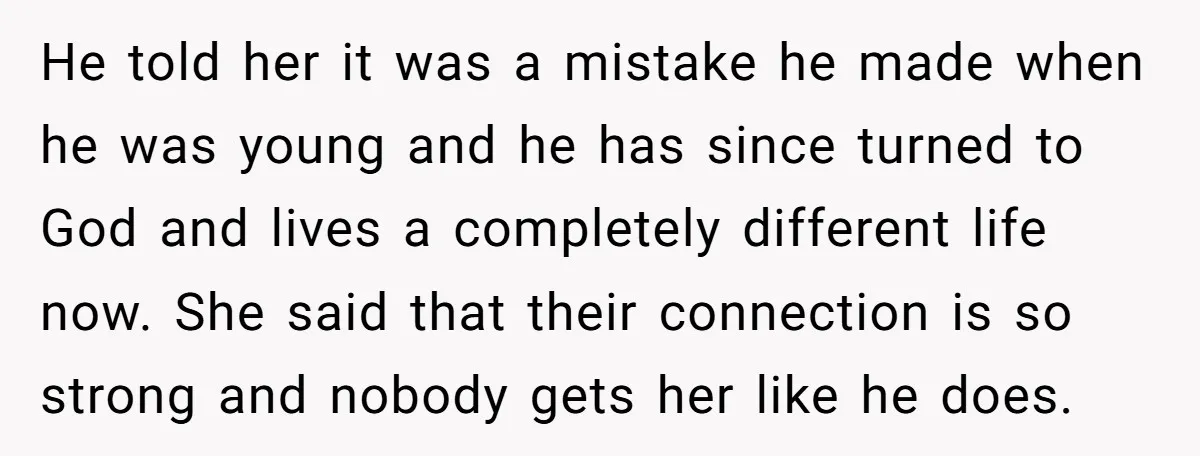 He told her it was a mistake he made when he was young and he has since turned to God and lives a completely different life now. She said that...