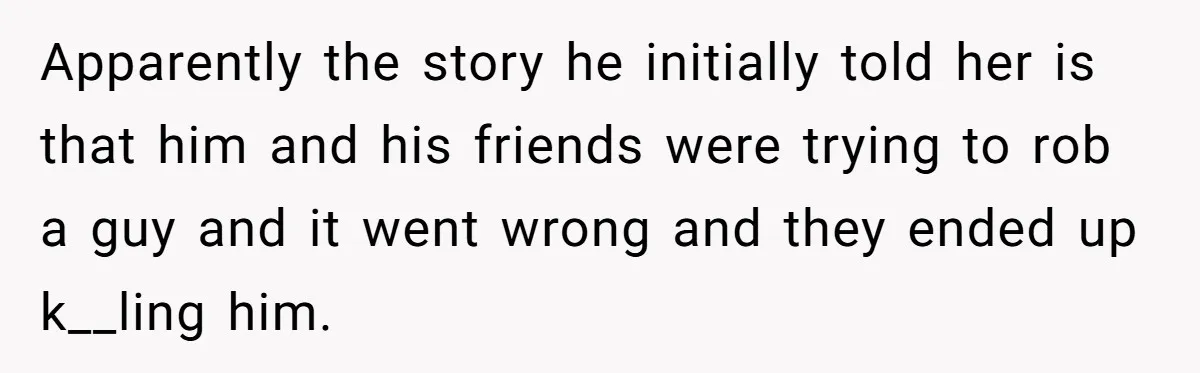 Apparently the story he initially told her is that him and his friends were trying to rob a guy and it went wrong and they ended up k__ling him.