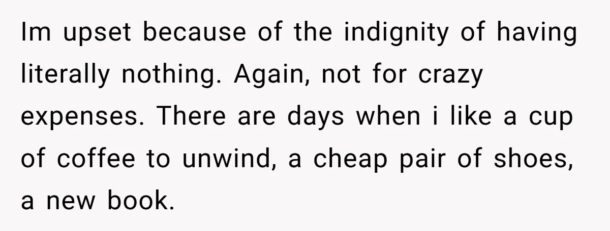 Im upset because of the indignity of having literally nothing. Again, not for crazy expenses. There are days when i like a cup of coffee to unwind, a cheap pair...
