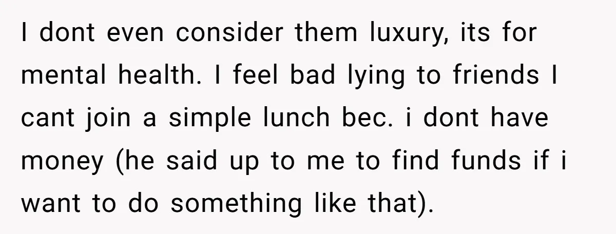 I dont even consider them luxury, its for mental health. I feel bad lying to friends I cant join a simple lunch bec. i dont have money (he said up...