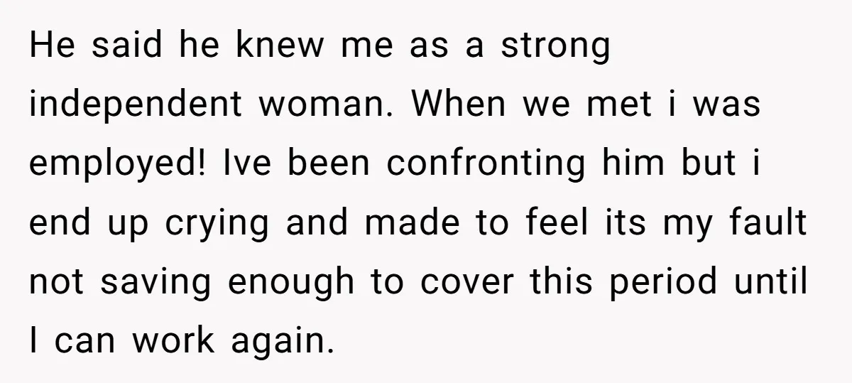 He said he knew me as a strong independent woman. When we met i was employed! Ive been confronting him but i end up crying and made to feel its...