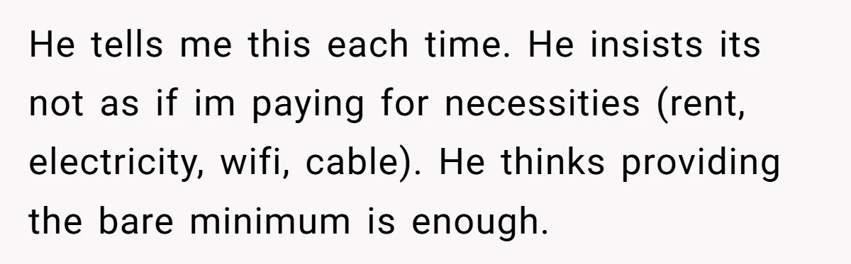 He tells me this each time. He insists its not as if im paying for necessities (rent, electricity, wifi, cable). He thinks providing the bare minimum is enough.