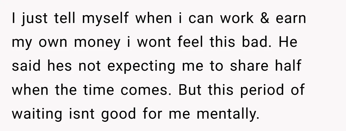 I just tell myself when i can work & earn my own money i wont feel this bad. He said hes not expecting me to share half when the time...