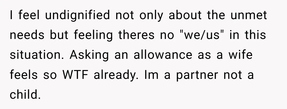 I feel undignified not only about the unmet needs but feeling theres no "we/us" in this situation. Asking an allowance as a wife feels so WTF already. Im a partner...