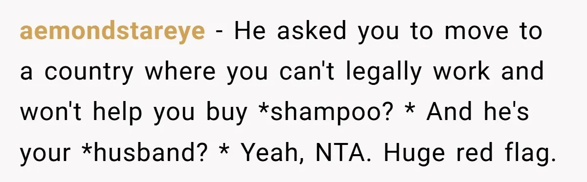 aemondstareye − He asked you to move to a country where you can't legally work and won't help you buy *shampoo? * And he's your *husband? * Yeah, NTA. Huge...