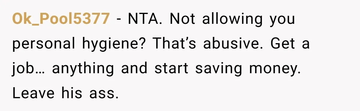 Ok_Pool5377 − NTA. Not allowing you personal hygiene? That’s abusive. Get a job… anything and start saving money. Leave his ass.
