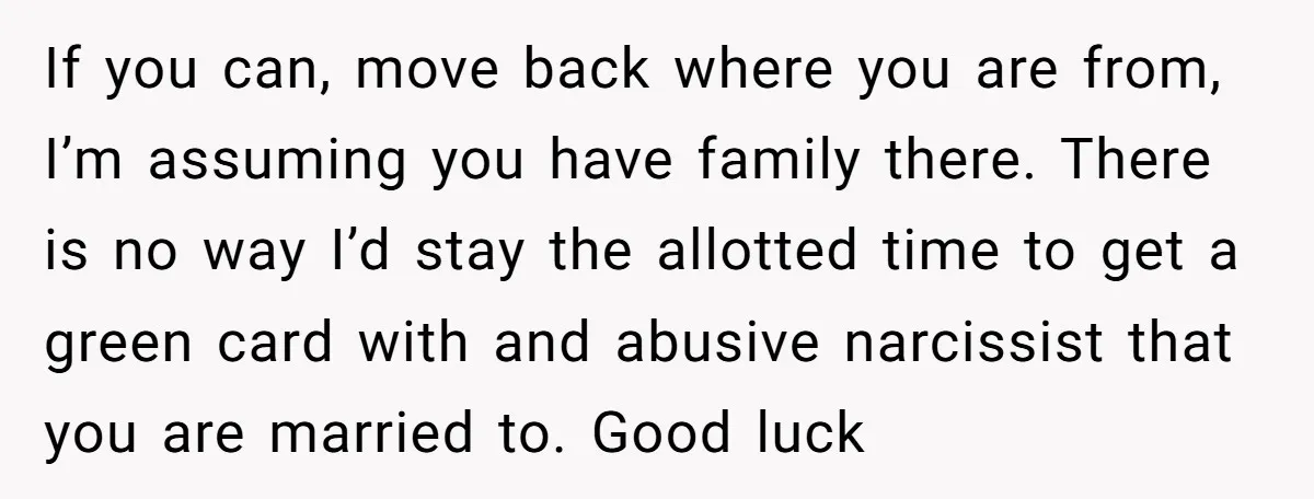 If you can, move back where you are from, I’m assuming you have family there. There is no way I’d stay the allotted time to get a green card with...