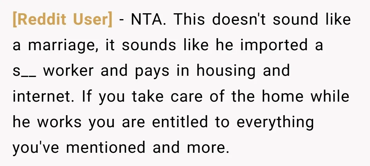 [Reddit User] − NTA. This doesn't sound like a marriage, it sounds like he imported a s__ worker and pays in housing and internet. If you take care of the...