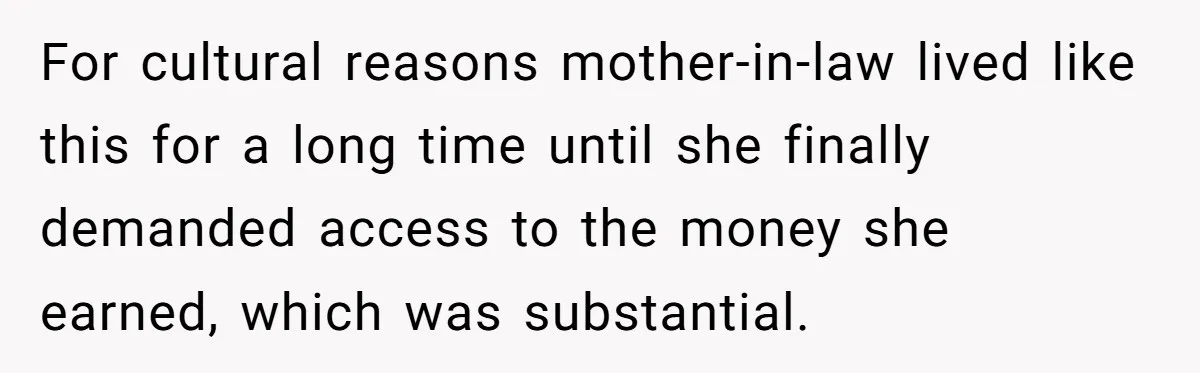 For cultural reasons mother-in-law lived like this for a long time until she finally demanded access to the money she earned, which was substantial.