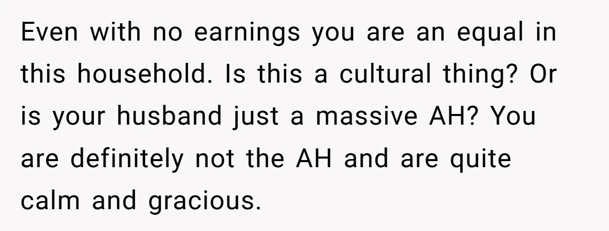 Even with no earnings you are an equal in this household. Is this a cultural thing? Or is your husband just a massive AH? You are definitely not the AH...