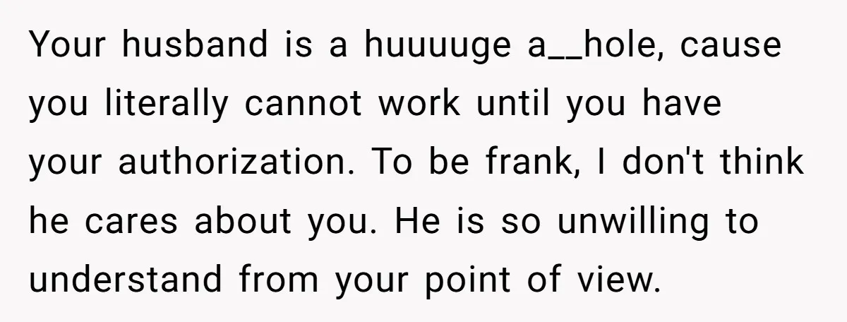 Your husband is a huuuuge a__hole, cause you literally cannot work until you have your authorization. To be frank, I don't think he cares about you. He is so unwilling...