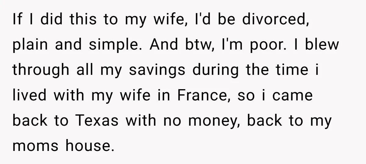 If I did this to my wife, I'd be divorced, plain and simple. And btw, I'm poor. I blew through all my savings during the time i lived with my...