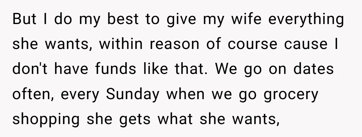 But I do my best to give my wife everything she wants, within reason of course cause I don't have funds like that. We go on dates often, every Sunday...