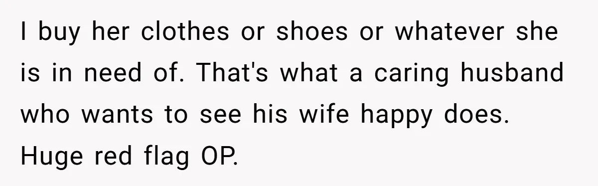 I buy her clothes or shoes or whatever she is in need of. That's what a caring husband who wants to see his wife happy does. Huge red flag OP.
