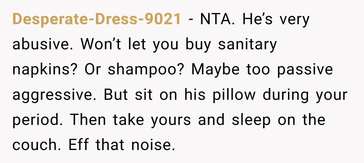 Desperate-Dress-9021 − NTA. He’s very abusive. Won’t let you buy sanitary napkins? Or shampoo? Maybe too passive aggressive. But sit on his pillow during your period. Then take yours and...