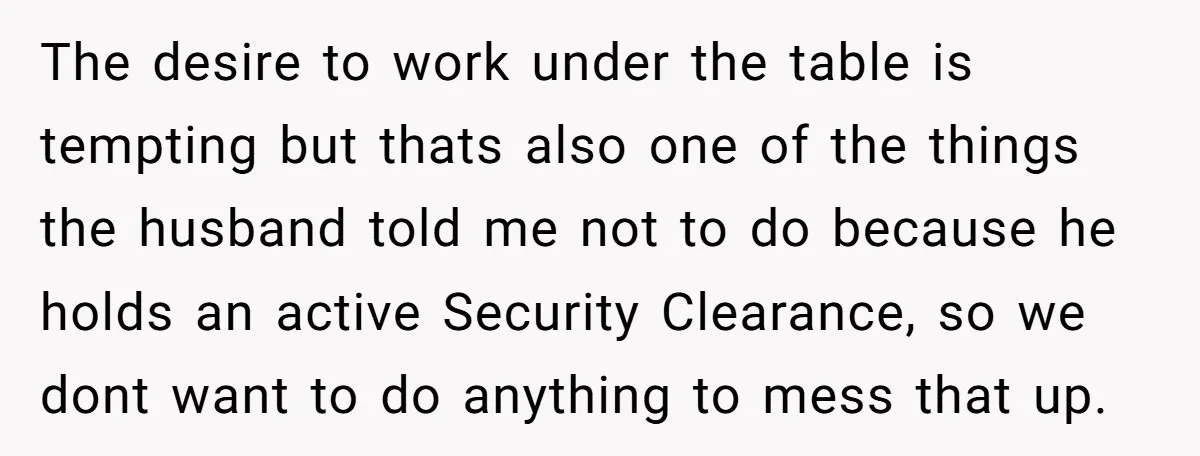 The desire to work under the table is tempting but thats also one of the things the husband told me not to do because he holds an active Security Clearance,...