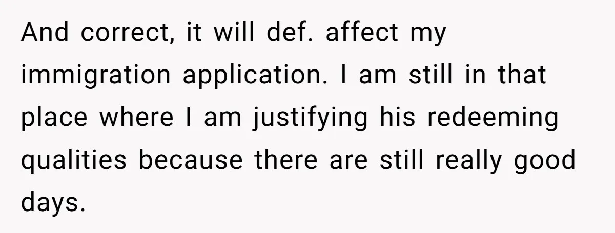 And correct, it will def. affect my immigration application. I am still in that place where I am justifying his redeeming qualities because there are still really good days.