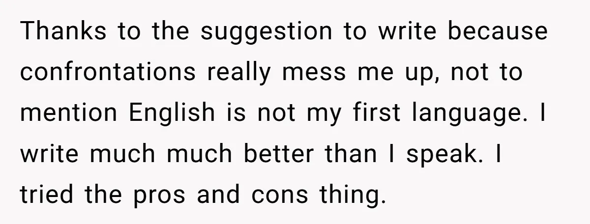 Thanks to the suggestion to write because confrontations really mess me up, not to mention English is not my first language. I write much much better than I speak. I...