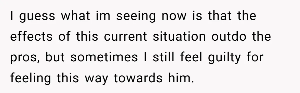 I guess what im seeing now is that the effects of this current situation outdo the pros, but sometimes I still feel guilty for feeling this way towards him.