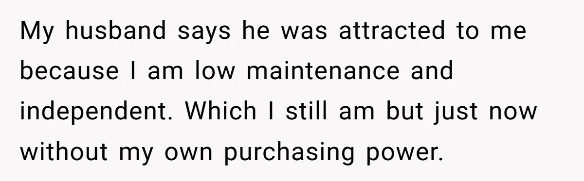 My husband says he was attracted to me because I am low maintenance and independent. Which I still am but just now without my own purchasing power.