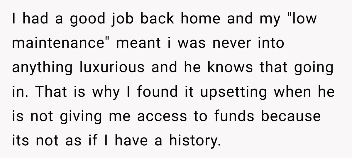 I had a good job back home and my "low maintenance" meant i was never into anything luxurious and he knows that going in. That is why I found it...