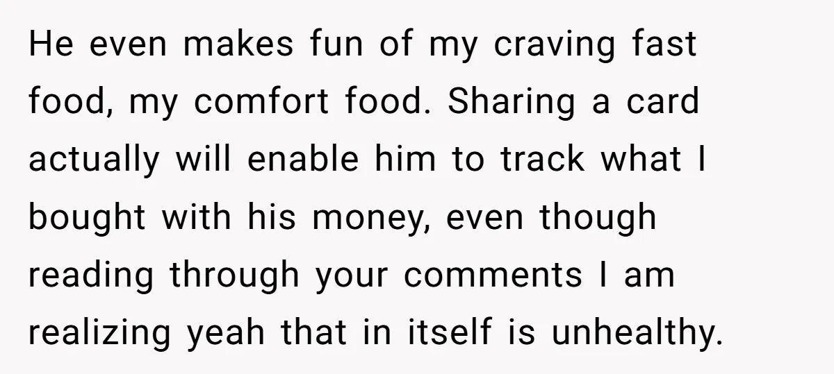 He even makes fun of my craving fast food, my comfort food. Sharing a card actually will enable him to track what I bought with his money, even though reading...