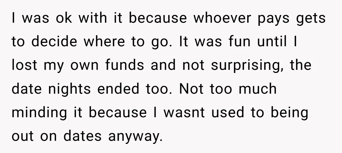 I was ok with it because whoever pays gets to decide where to go. It was fun until I lost my own funds and not surprising, the date nights ended...