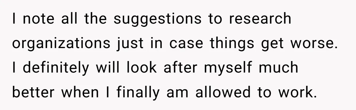 I note all the suggestions to research organizations just in case things get worse. I definitely will look after myself much better when I finally am allowed to work.