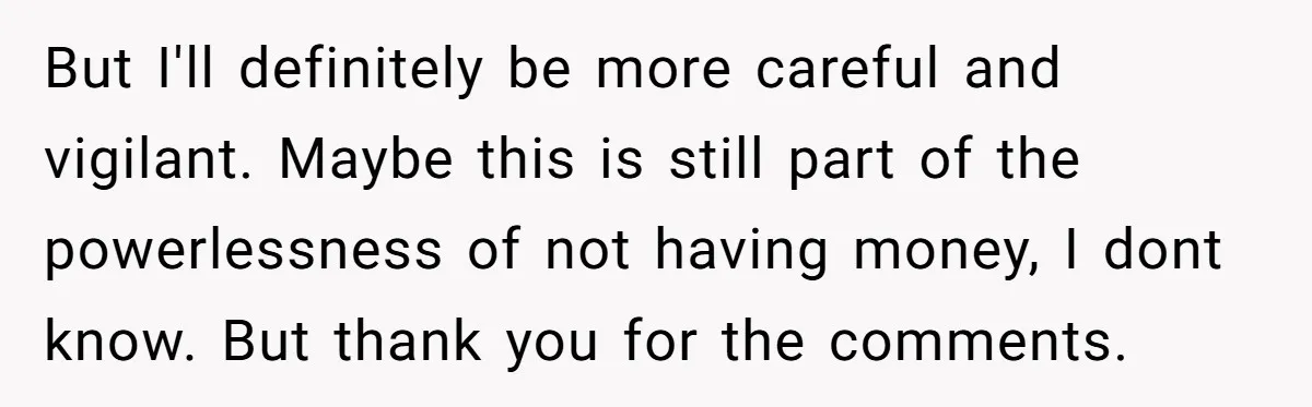 But I'll definitely be more careful and vigilant. Maybe this is still part of the powerlessness of not having money, I dont know. But thank you for the comments.