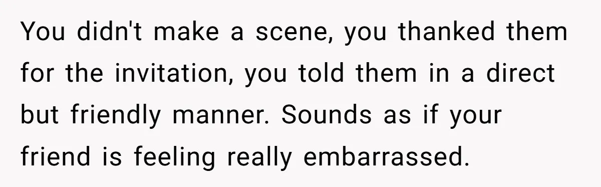 You didn't make a scene, you thanked them for the invitation, you told them in a direct but friendly manner. Sounds as if your friend is feeling really embarrassed.