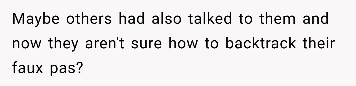 Maybe others had also talked to them and now they aren't sure how to backtrack their faux pas?
