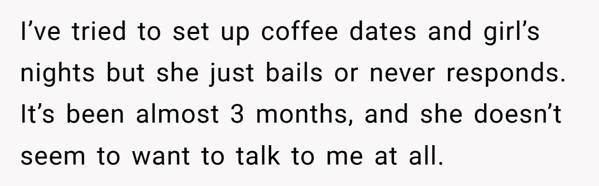I’ve tried to set up coffee dates and girl’s nights but she just bails or never responds. It’s been almost 3 months, and she doesn’t seem to want to talk...