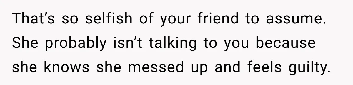 That’s so selfish of your friend to assume. She probably isn’t talking to you because she knows she messed up and feels guilty.