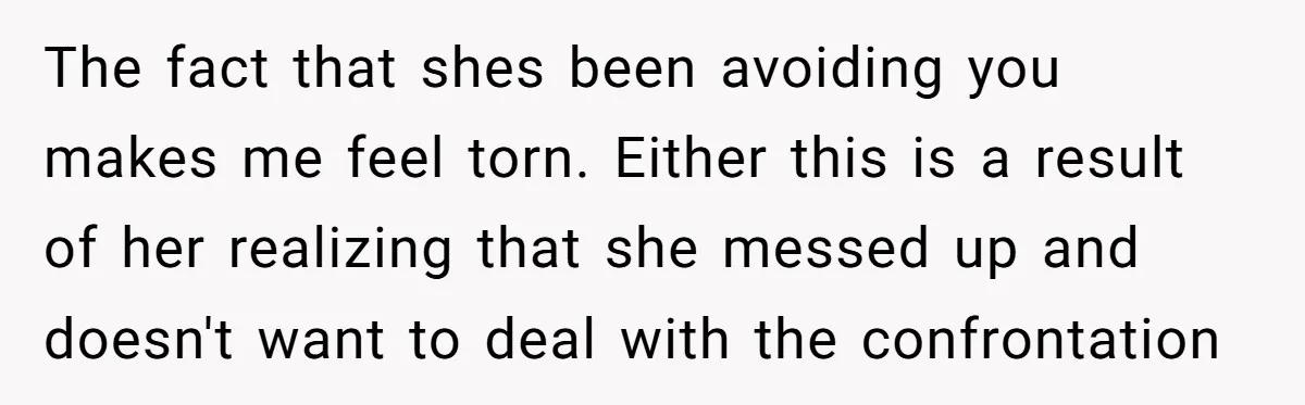 The fact that shes been avoiding you makes me feel torn. Either this is a result of her realizing that she messed up and doesn't want to deal with the...