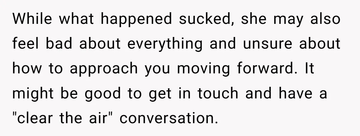 While what happened sucked, she may also feel bad about everything and unsure about how to approach you moving forward. It might be good to get in touch and have...