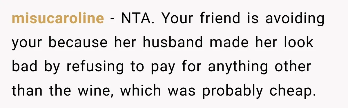 misucaroline − NTA. Your friend is avoiding your because her husband made her look bad by refusing to pay for anything other than the wine, which was probably cheap.