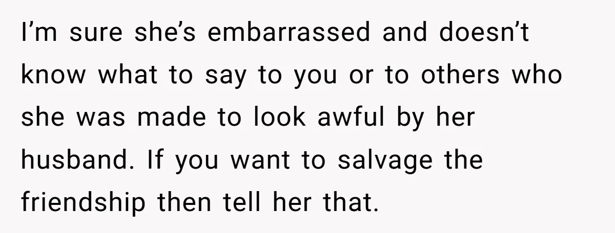 I’m sure she’s embarrassed and doesn’t know what to say to you or to others who she was made to look awful by her husband. If you want to salvage...