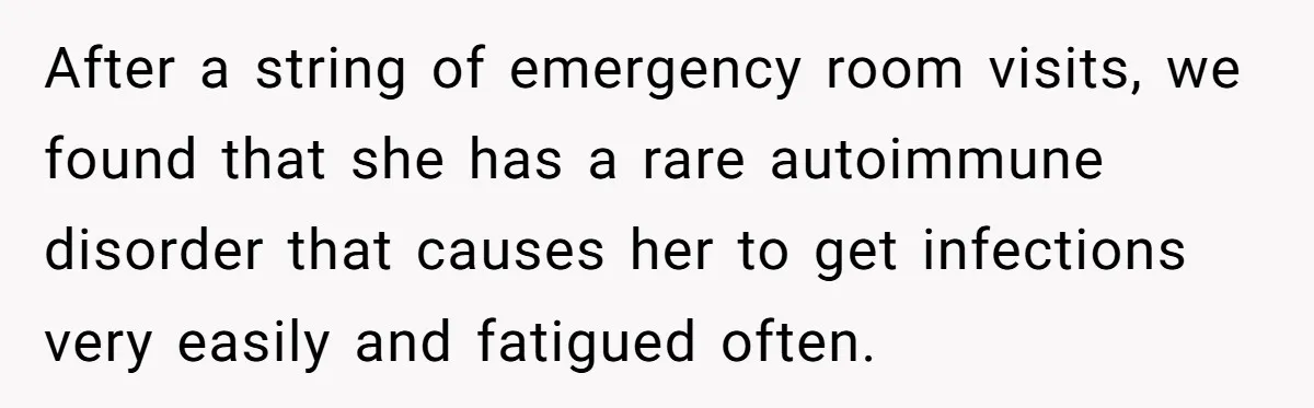 After a string of emergency room visits, we found that she has a rare autoimmune disorder that causes her to get infections very easily and fatigued often.