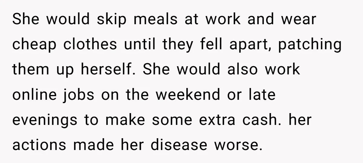 She would skip meals at work and wear cheap clothes until they fell apart, patching them up herself. She would also work online jobs on the weekend or late evenings...