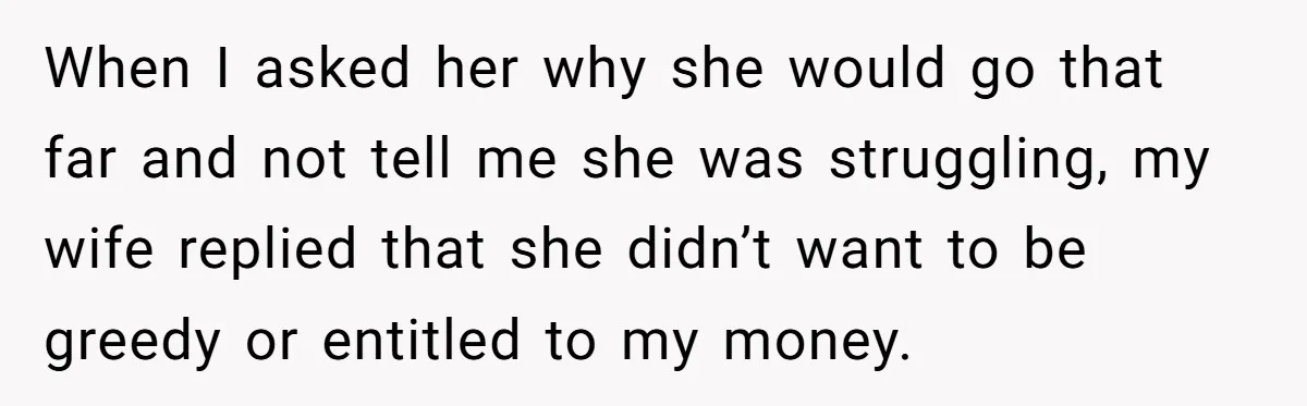When I asked her why she would go that far and not tell me she was struggling, my wife replied that she didn’t want to be greedy or entitled to...
