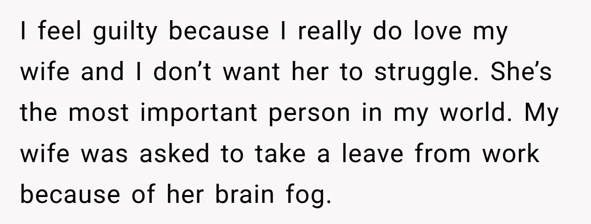 I feel guilty because I really do love my wife and I don’t want her to struggle. She’s the most important person in my world. My wife was asked to...