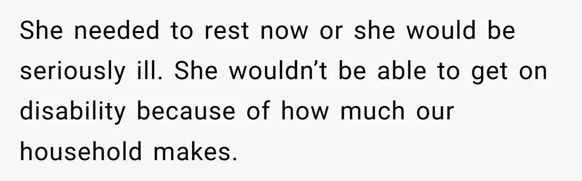 She needed to rest now or she would be seriously ill. She wouldn’t be able to get on disability because of how much our household makes.