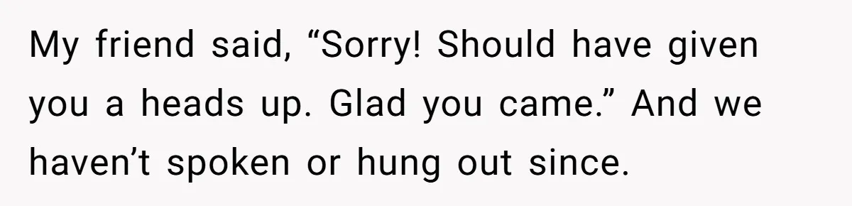 My friend said, “Sorry! Should have given you a heads up. Glad you came.” And we haven’t spoken or hung out since.