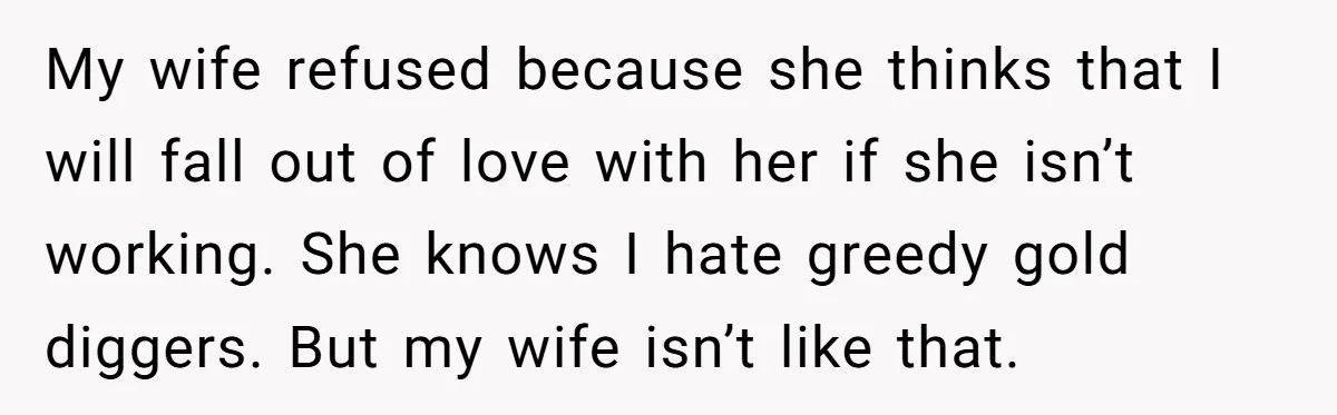 My wife refused because she thinks that I will fall out of love with her if she isn’t working. She knows I hate greedy gold diggers. But my wife isn’t...